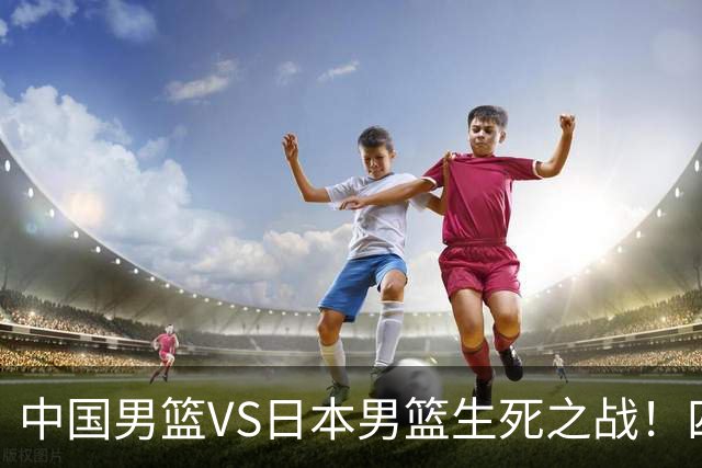 中国男篮VS日本男篮生死之战！四大利好助力男篮，警惕潜在隐患