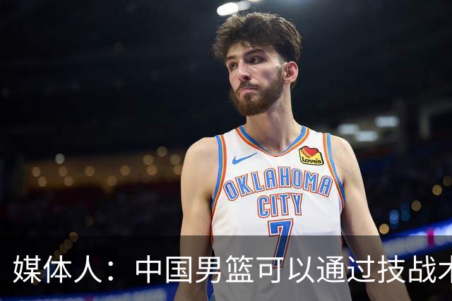 媒体人：中国男篮可以通过技战术多杀伤错位 从而压制日本男篮