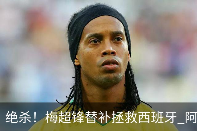 绝杀！梅超锋替补拯救西班牙 阿森纳球迷：基操勿六