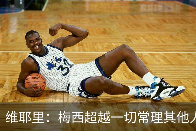 维耶里：梅西超越一切常理其他人没法比 批评安帅的人什么都不懂