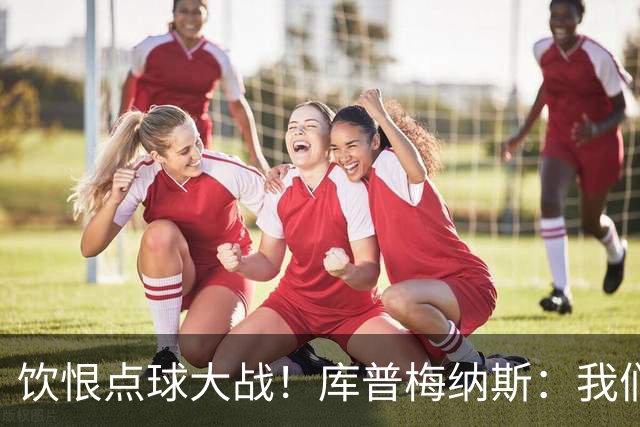 饮恨点球大战！库普梅纳斯：我们几乎每天都练点球，不是重视不够