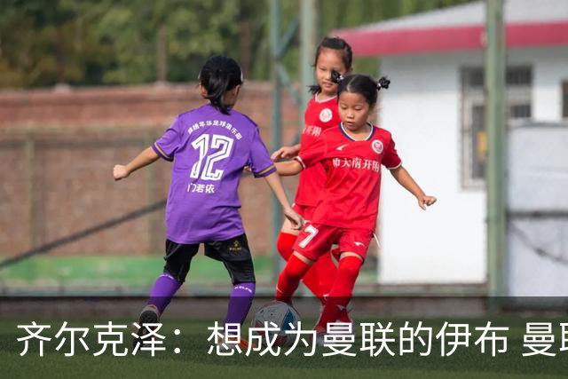 齐尔克泽：想成为曼联的伊布 曼联比拜仁更大